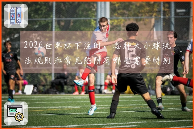 2026世界杯下注时，各种大小球玩法规则和常见陷阱有哪些需要特别注意的？