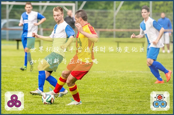 世界杯投注平台选择时临场变化该如何判断与应对策略