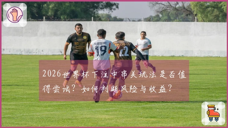 2026世界杯下注中串关玩法是否值得尝试？如何判断风险与收益？