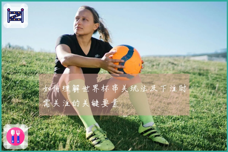 如何理解世界杯串关玩法及下注时需关注的关键要素