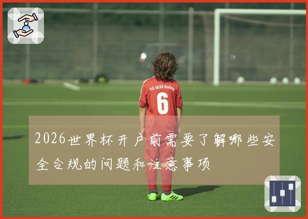 2026世界杯开户前需要了解哪些安全合规的问题和注意事项