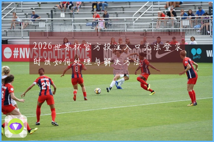 2026世界杯官方投注入口无法登录时该如何处理与解决方法